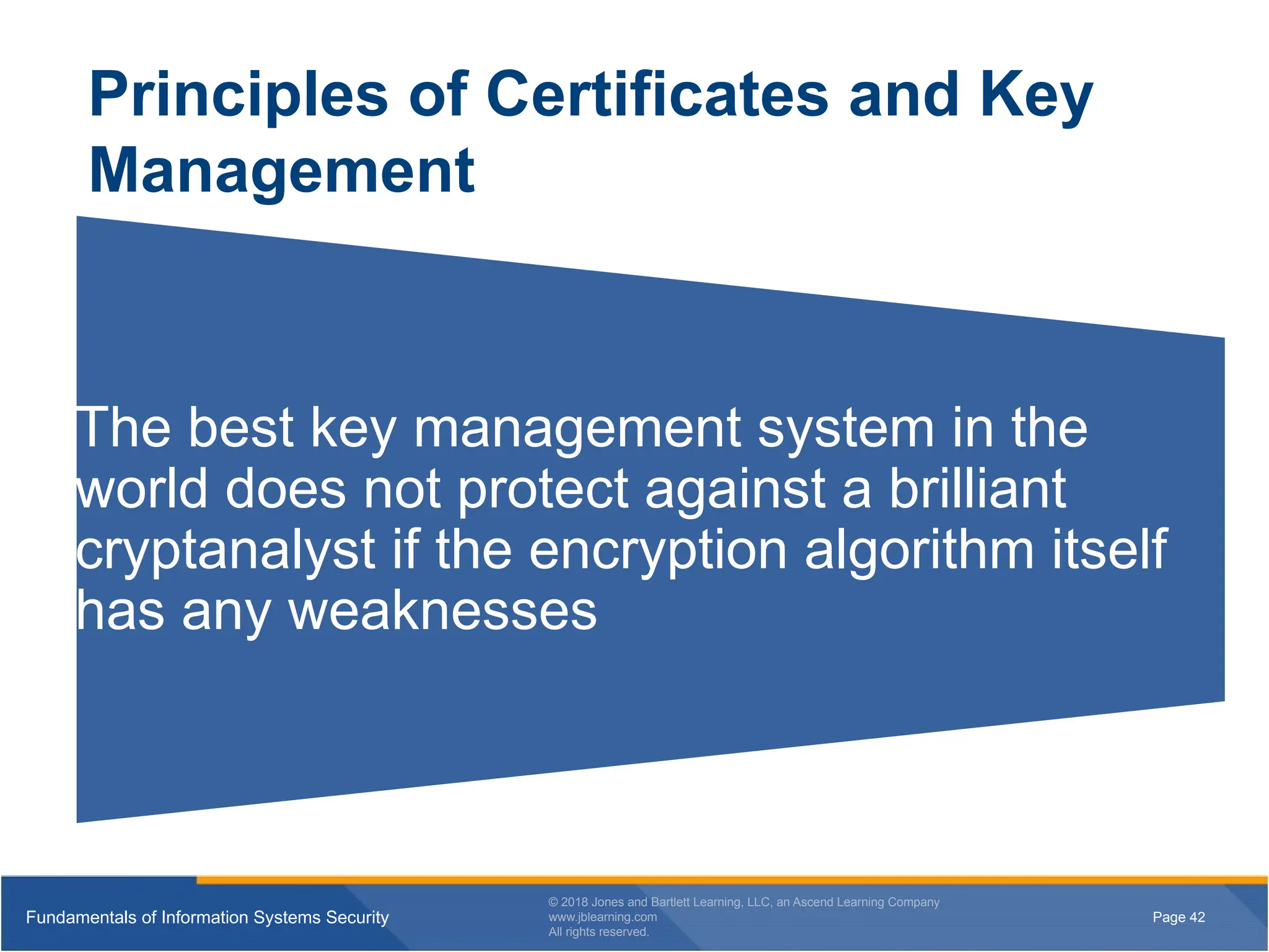 Page 42
Fundamentals of Information Systems Security
© 2018 Jones and Bartlett Learning, LLC, an Ascend Learning Company
www.jblearning.com
All rights reserved.
Page 42
Fundamentals of Information Systems Security
© 2018 Jones and Bartlett Learning, LLC, an Ascend Learning Company
www.jblearning.com
All rights reserved.
Principles of Certificates and Key
Management
The best key management system in the
world does not protect against a brilliant
cryptanalyst if the encryption algorithm itself
has any weaknesses
 
