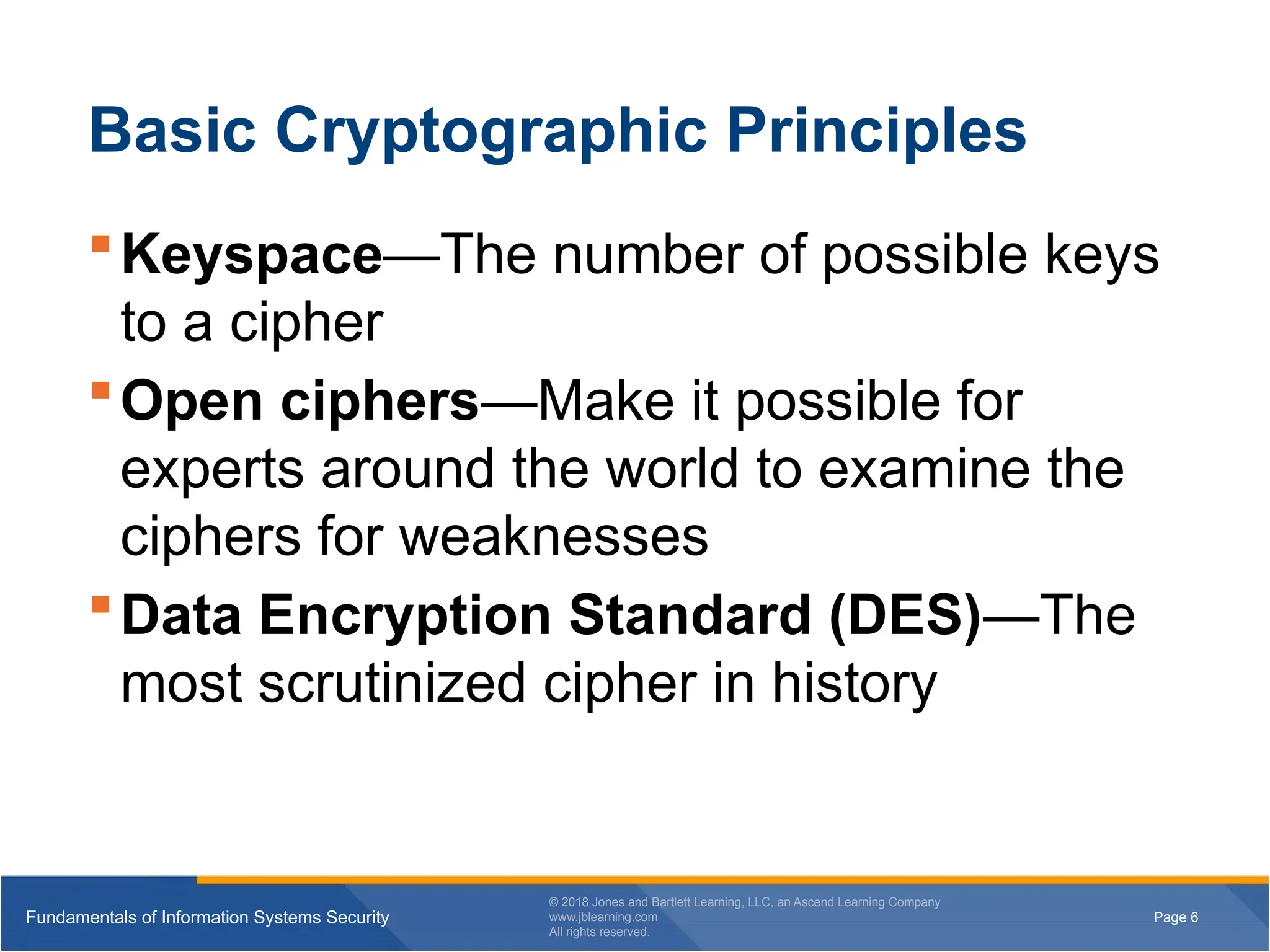 Page 6
Fundamentals of Information Systems Security
© 2018 Jones and Bartlett Learning, LLC, an Ascend Learning Company
www.jblearning.com
All rights reserved.
Page 6
Fundamentals of Information Systems Security
© 2018 Jones and Bartlett Learning, LLC, an Ascend Learning Company
www.jblearning.com
All rights reserved.
Basic Cryptographic Principles
Keyspace—The number of possible keys
to a cipher
Open ciphers—Make it possible for
experts around the world to examine the
ciphers for weaknesses
Data Encryption Standard (DES)—The
most scrutinized cipher in history
 