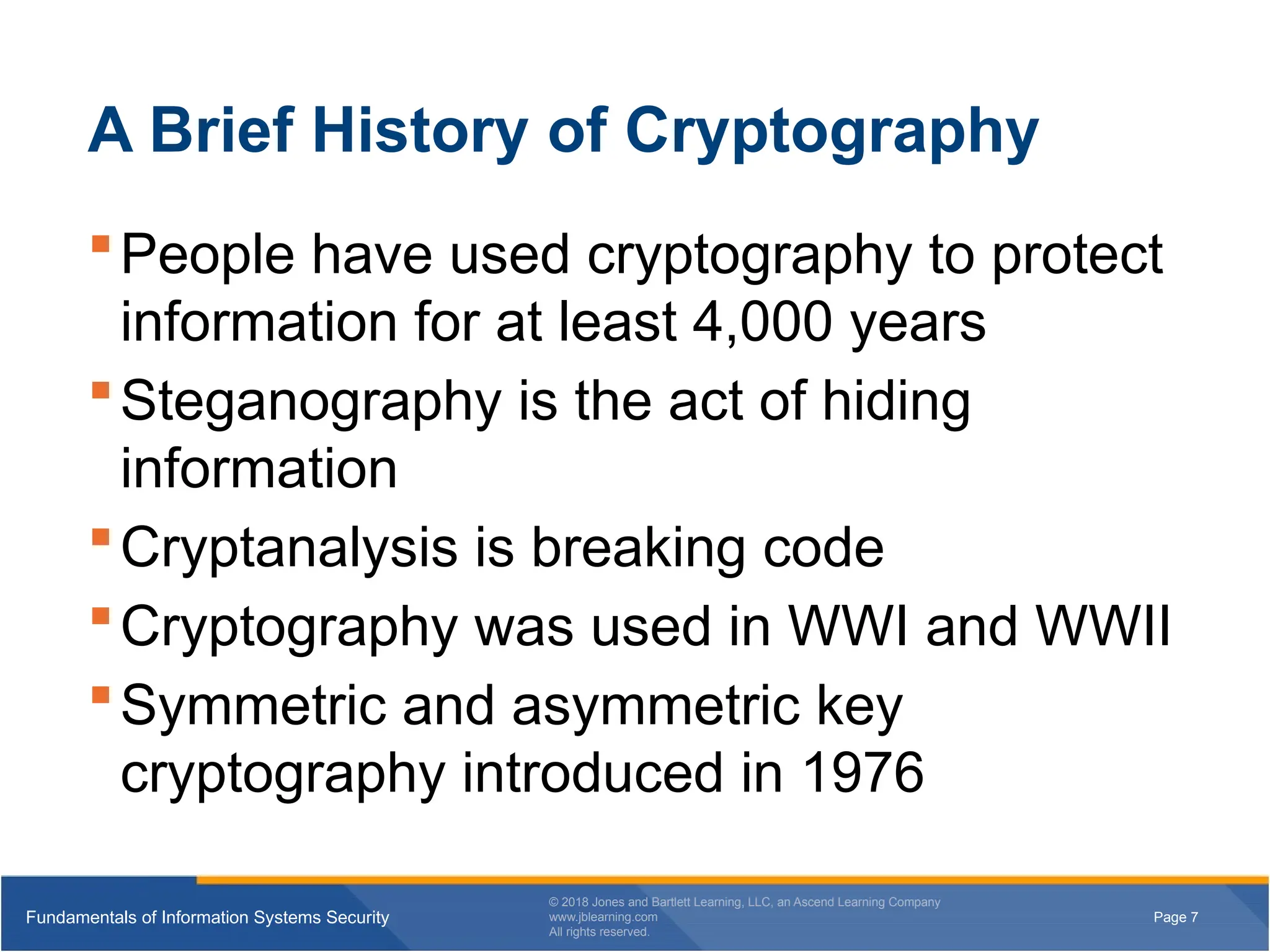 Page 7
Fundamentals of Information Systems Security
© 2018 Jones and Bartlett Learning, LLC, an Ascend Learning Company
www.jblearning.com
All rights reserved.
Page 7
Fundamentals of Information Systems Security
© 2018 Jones and Bartlett Learning, LLC, an Ascend Learning Company
www.jblearning.com
All rights reserved.
A Brief History of Cryptography
People have used cryptography to protect
information for at least 4,000 years
Steganography is the act of hiding
information
Cryptanalysis is breaking code
Cryptography was used in WWI and WWII
Symmetric and asymmetric key
cryptography introduced in 1976
 