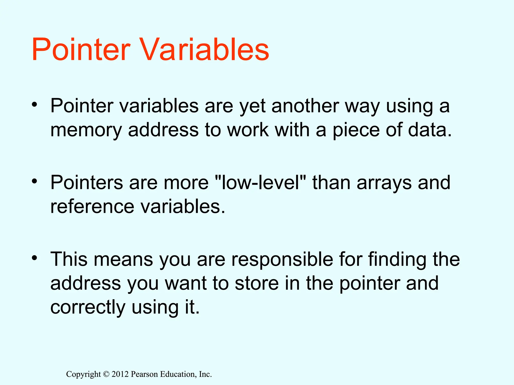 Copyright © 2012 Pearson Education, Inc.
Copyright © 2012 Pearson Education, Inc.
Pointer Variables
• Pointer variables are yet another way using a
memory address to work with a piece of data.
• Pointers are more "low-level" than arrays and
reference variables.
• This means you are responsible for finding the
address you want to store in the pointer and
correctly using it.
 