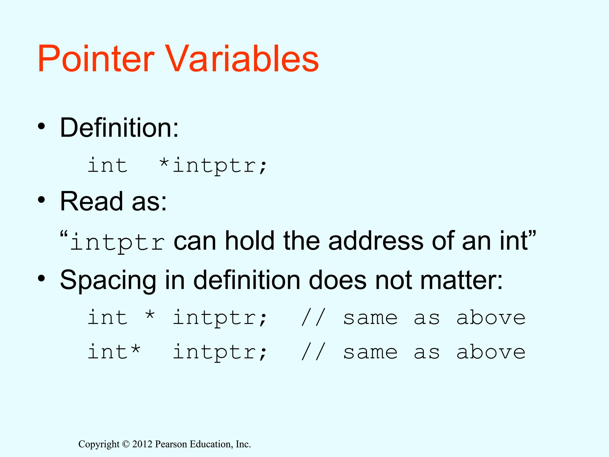 Copyright © 2012 Pearson Education, Inc.
Copyright © 2012 Pearson Education, Inc.
Pointer Variables
• Definition:
int *intptr;
• Read as:
“intptr can hold the address of an int”
• Spacing in definition does not matter:
int * intptr; // same as above
int* intptr; // same as above
 