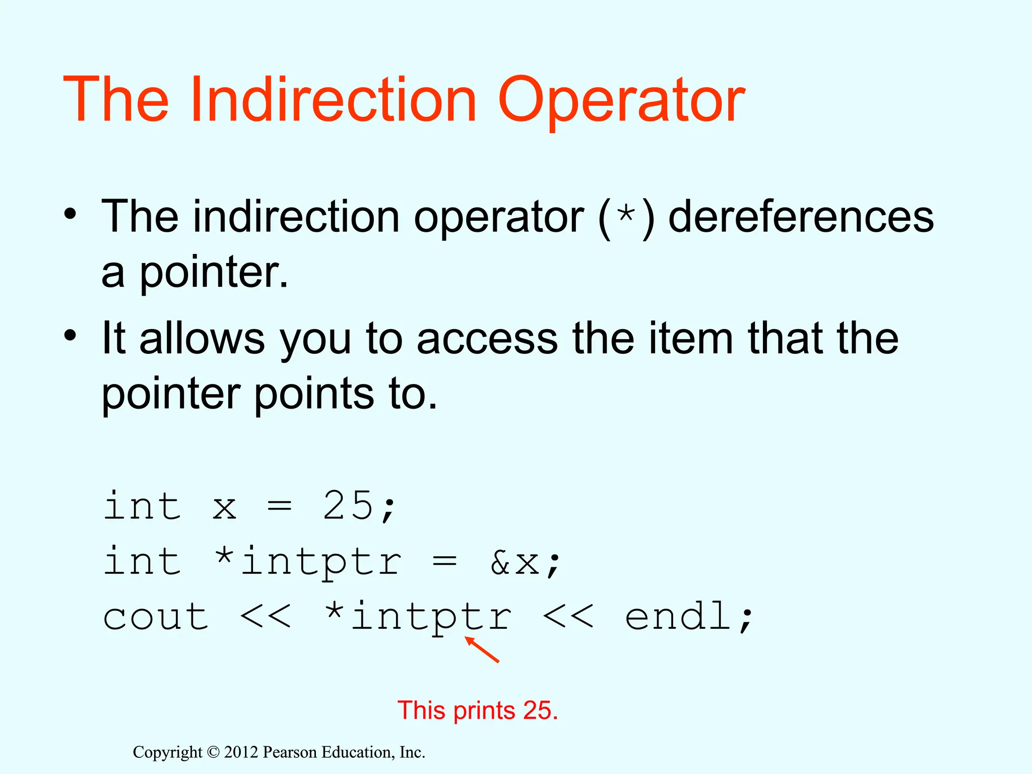 Copyright © 2012 Pearson Education, Inc.
Copyright © 2012 Pearson Education, Inc.
The Indirection Operator
• The indirection operator (*) dereferences
a pointer.
• It allows you to access the item that the
pointer points to.
int x = 25;
int *intptr = &x;
cout << *intptr << endl;
This prints 25.
 