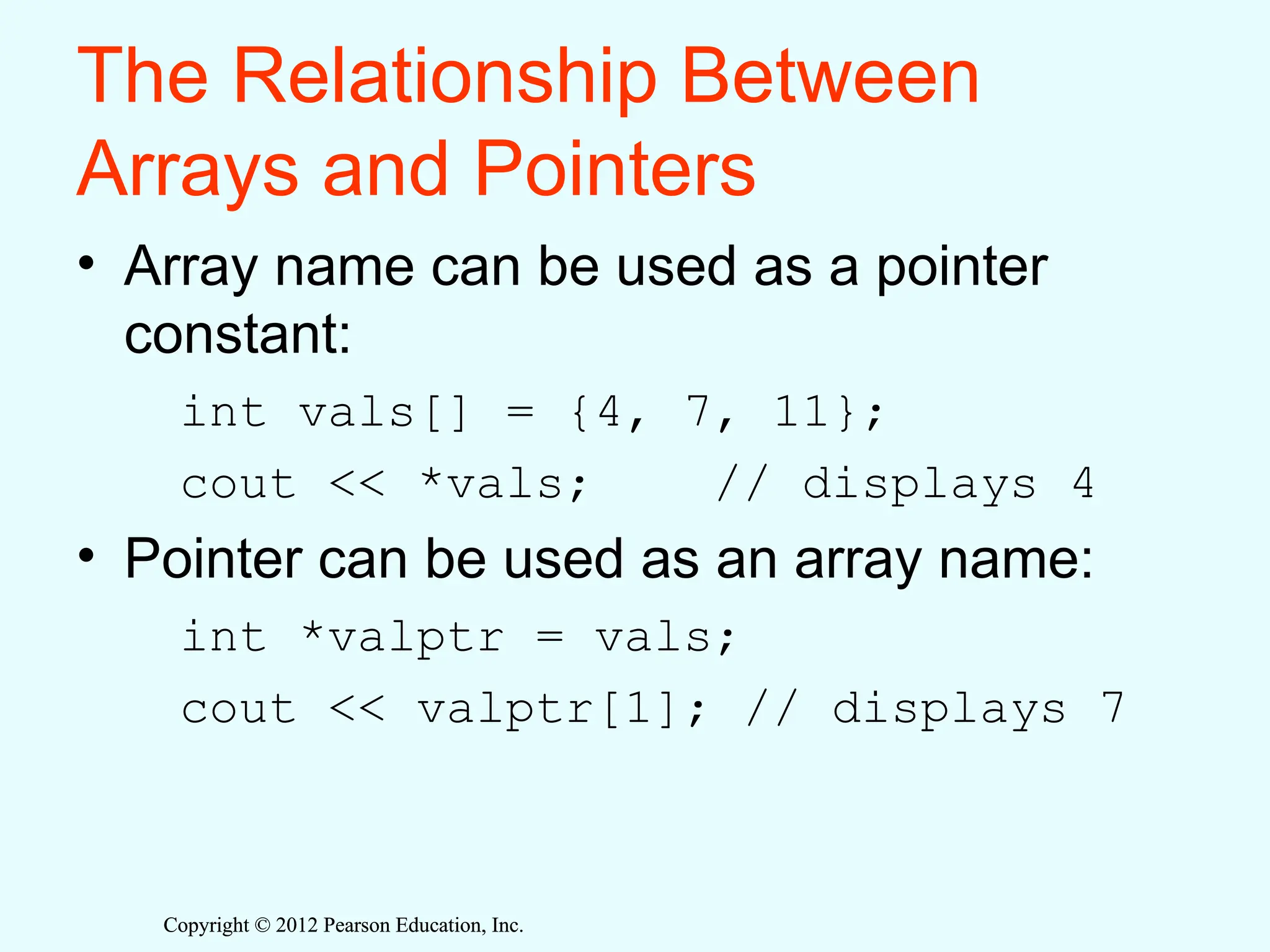 Copyright © 2012 Pearson Education, Inc.
Copyright © 2012 Pearson Education, Inc.
The Relationship Between
Arrays and Pointers
• Array name can be used as a pointer
constant:
int vals[] = {4, 7, 11};
cout << *vals; // displays 4
• Pointer can be used as an array name:
int *valptr = vals;
cout << valptr[1]; // displays 7
 