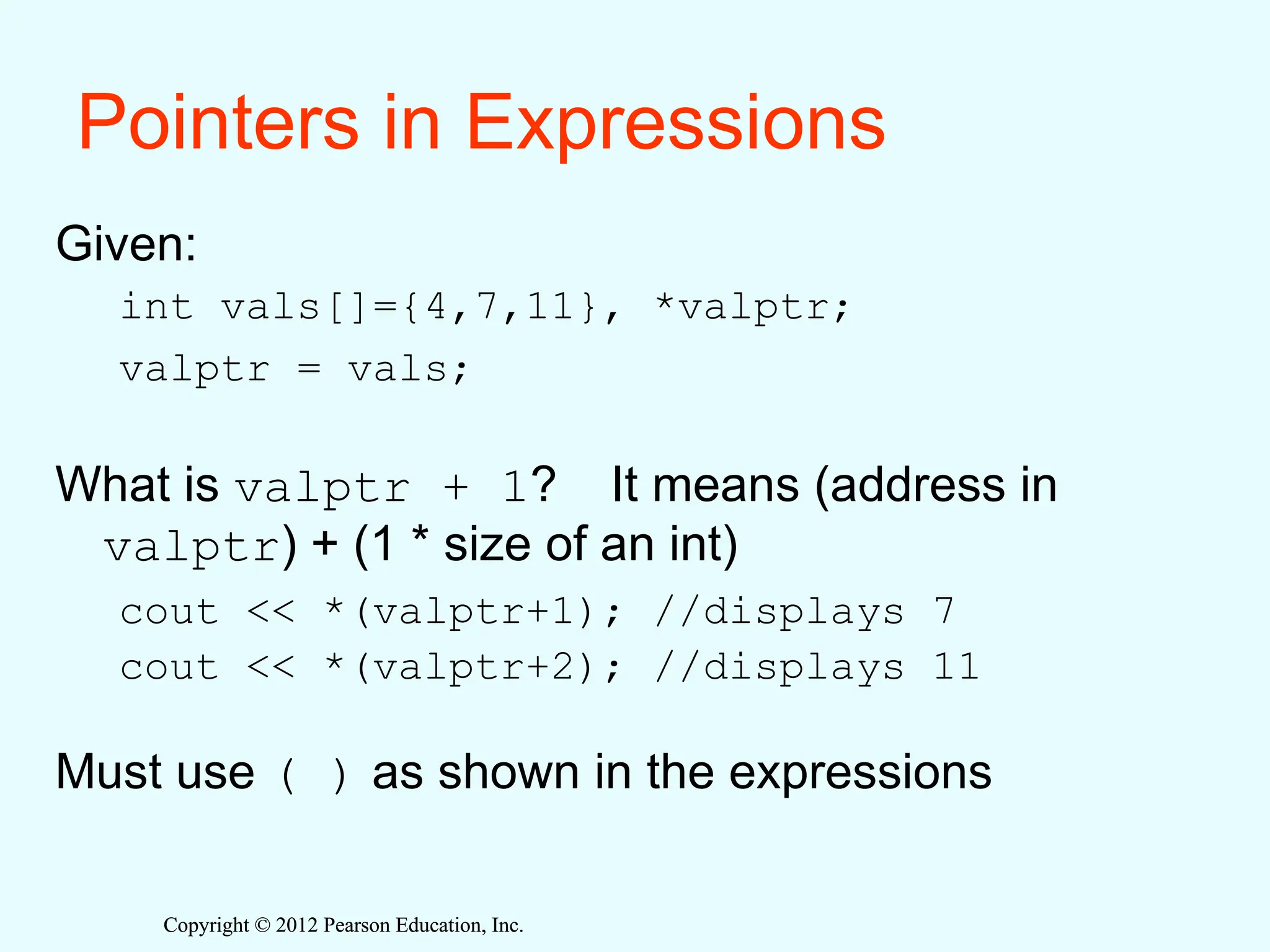 Copyright © 2012 Pearson Education, Inc.
Copyright © 2012 Pearson Education, Inc.
Pointers in Expressions
Given:
int vals[]={4,7,11}, *valptr;
valptr = vals;
What is valptr + 1? It means (address in
valptr) + (1 * size of an int)
cout << *(valptr+1); //displays 7
cout << *(valptr+2); //displays 11
Must use ( ) as shown in the expressions
 
