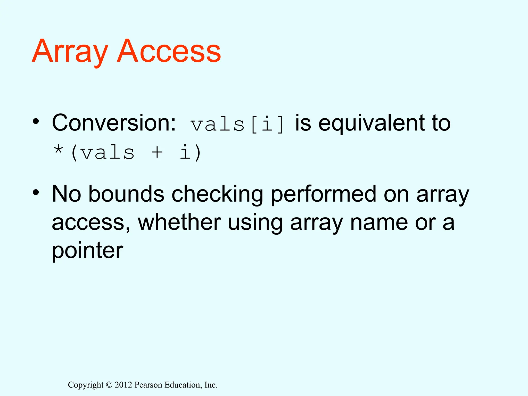 Copyright © 2012 Pearson Education, Inc.
Copyright © 2012 Pearson Education, Inc.
Array Access
• Conversion: vals[i] is equivalent to
*(vals + i)
• No bounds checking performed on array
access, whether using array name or a
pointer
 