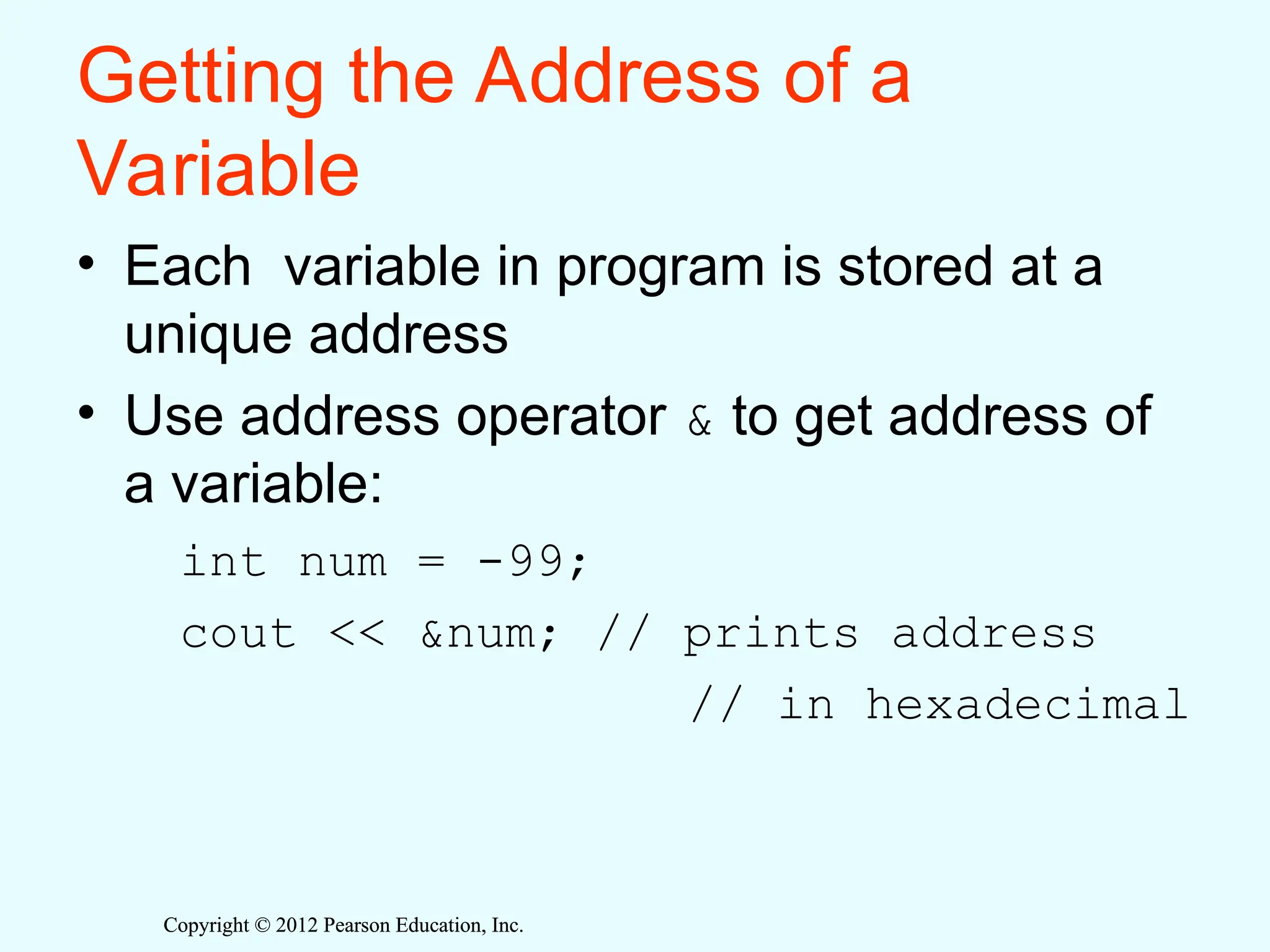 Copyright © 2012 Pearson Education, Inc.
Copyright © 2012 Pearson Education, Inc.
Getting the Address of a
Variable
• Each variable in program is stored at a
unique address
• Use address operator & to get address of
a variable:
int num = -99;
cout << &num; // prints address
// in hexadecimal
 