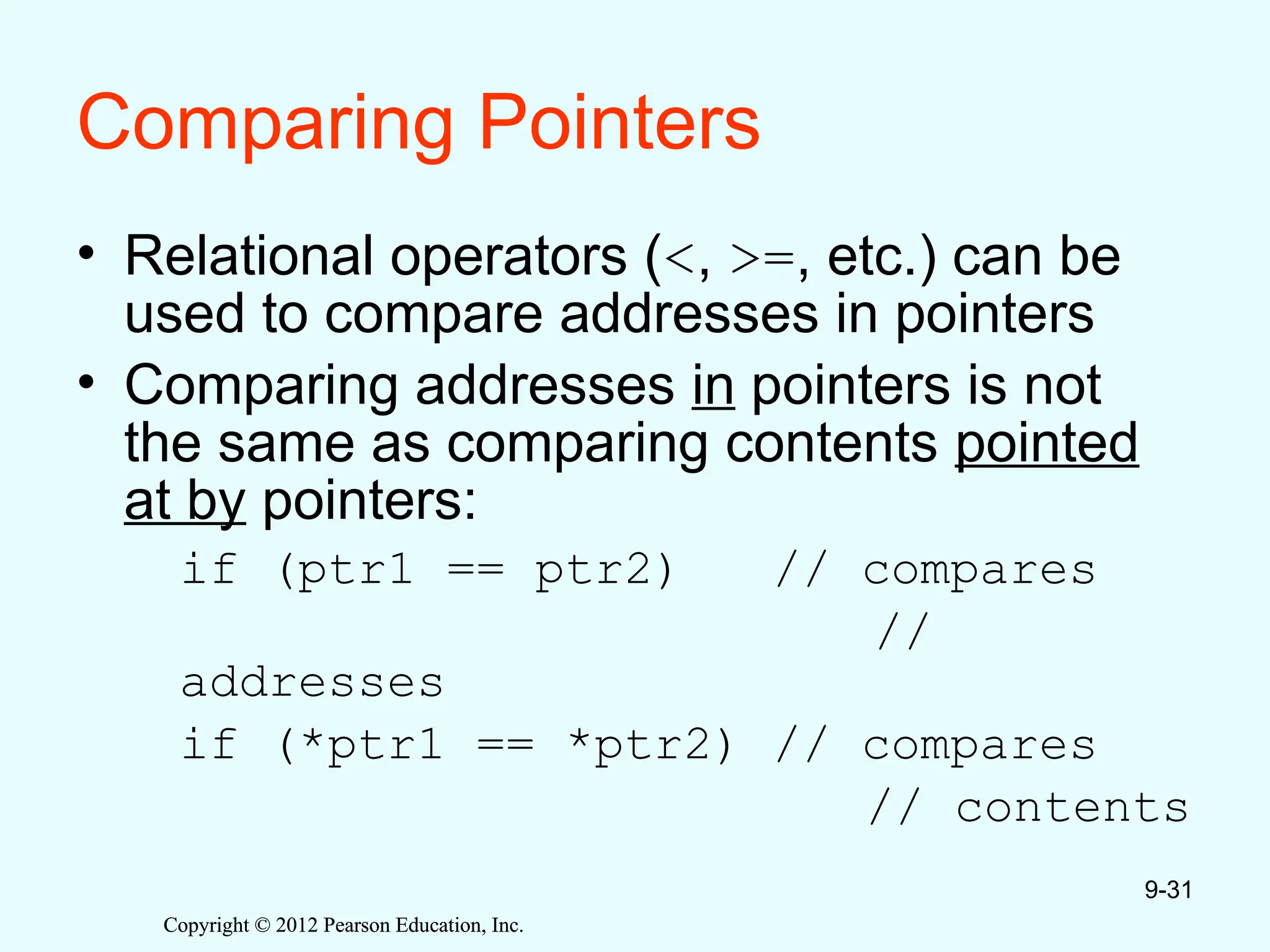 Copyright © 2012 Pearson Education, Inc.
Copyright © 2012 Pearson Education, Inc.
Comparing Pointers
• Relational operators (<, >=, etc.) can be
used to compare addresses in pointers
• Comparing addresses in pointers is not
the same as comparing contents pointed
at by pointers:
if (ptr1 == ptr2) // compares
//
addresses
if (*ptr1 == *ptr2) // compares
// contents
9-31
 