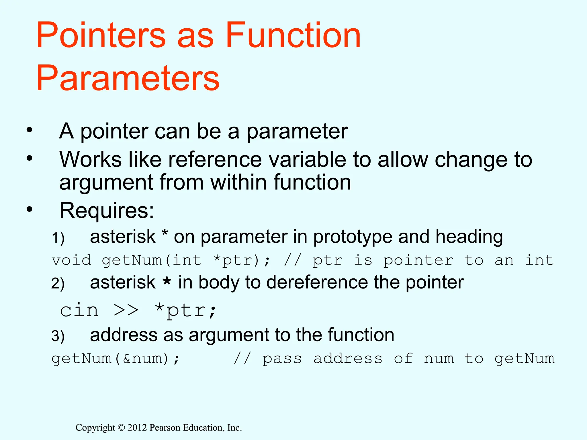 Copyright © 2012 Pearson Education, Inc.
Copyright © 2012 Pearson Education, Inc.
Pointers as Function
Parameters
• A pointer can be a parameter
• Works like reference variable to allow change to
argument from within function
• Requires:
1) asterisk * on parameter in prototype and heading
void getNum(int *ptr); // ptr is pointer to an int
2) asterisk * in body to dereference the pointer
cin >> *ptr;
3) address as argument to the function
getNum(&num); // pass address of num to getNum
 