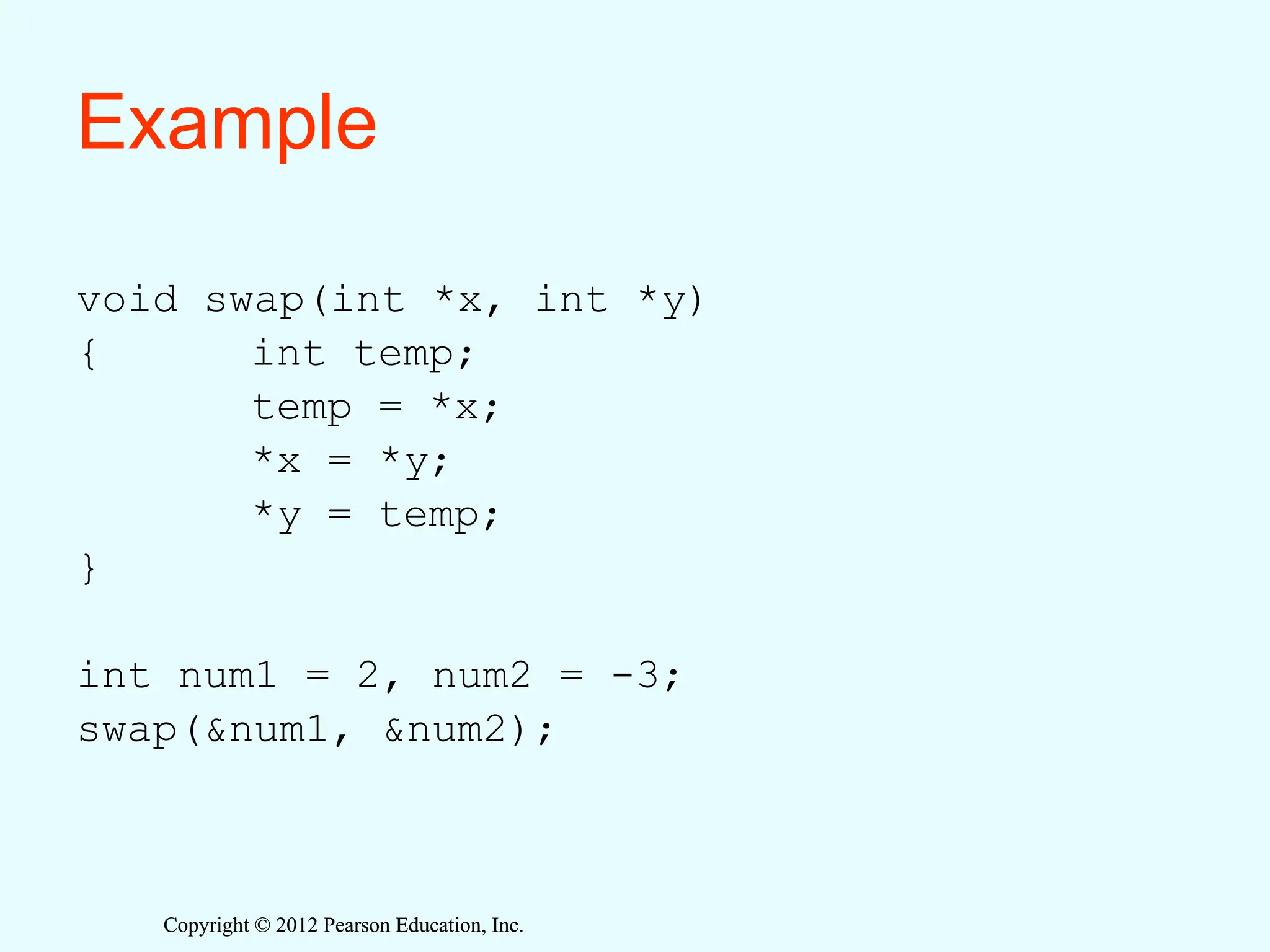 Copyright © 2012 Pearson Education, Inc.
Copyright © 2012 Pearson Education, Inc.
Example
void swap(int *x, int *y)
{ int temp;
temp = *x;
*x = *y;
*y = temp;
}
int num1 = 2, num2 = -3;
swap(&num1, &num2);
 