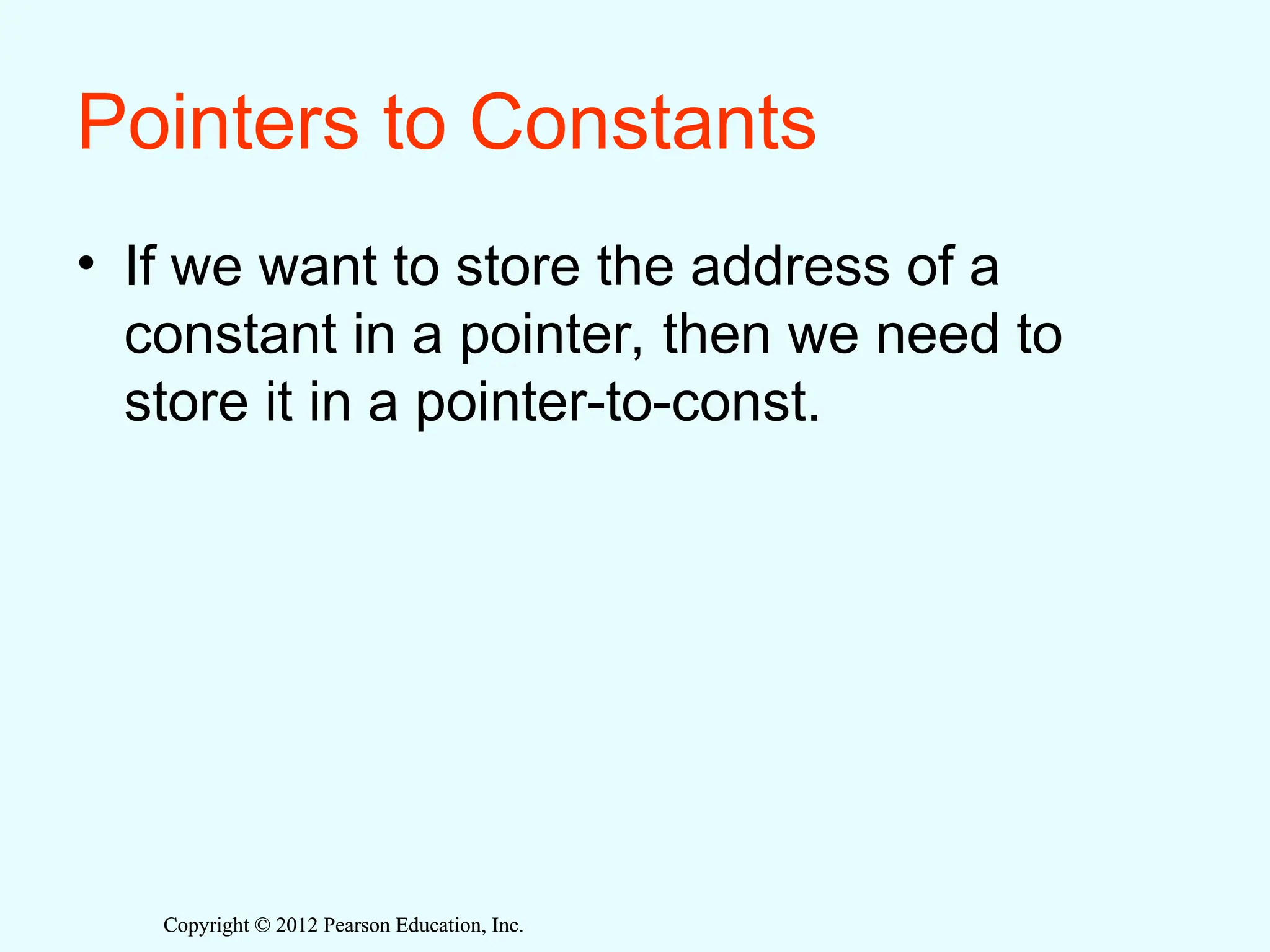 Copyright © 2012 Pearson Education, Inc.
Copyright © 2012 Pearson Education, Inc.
Pointers to Constants
• If we want to store the address of a
constant in a pointer, then we need to
store it in a pointer-to-const.
 