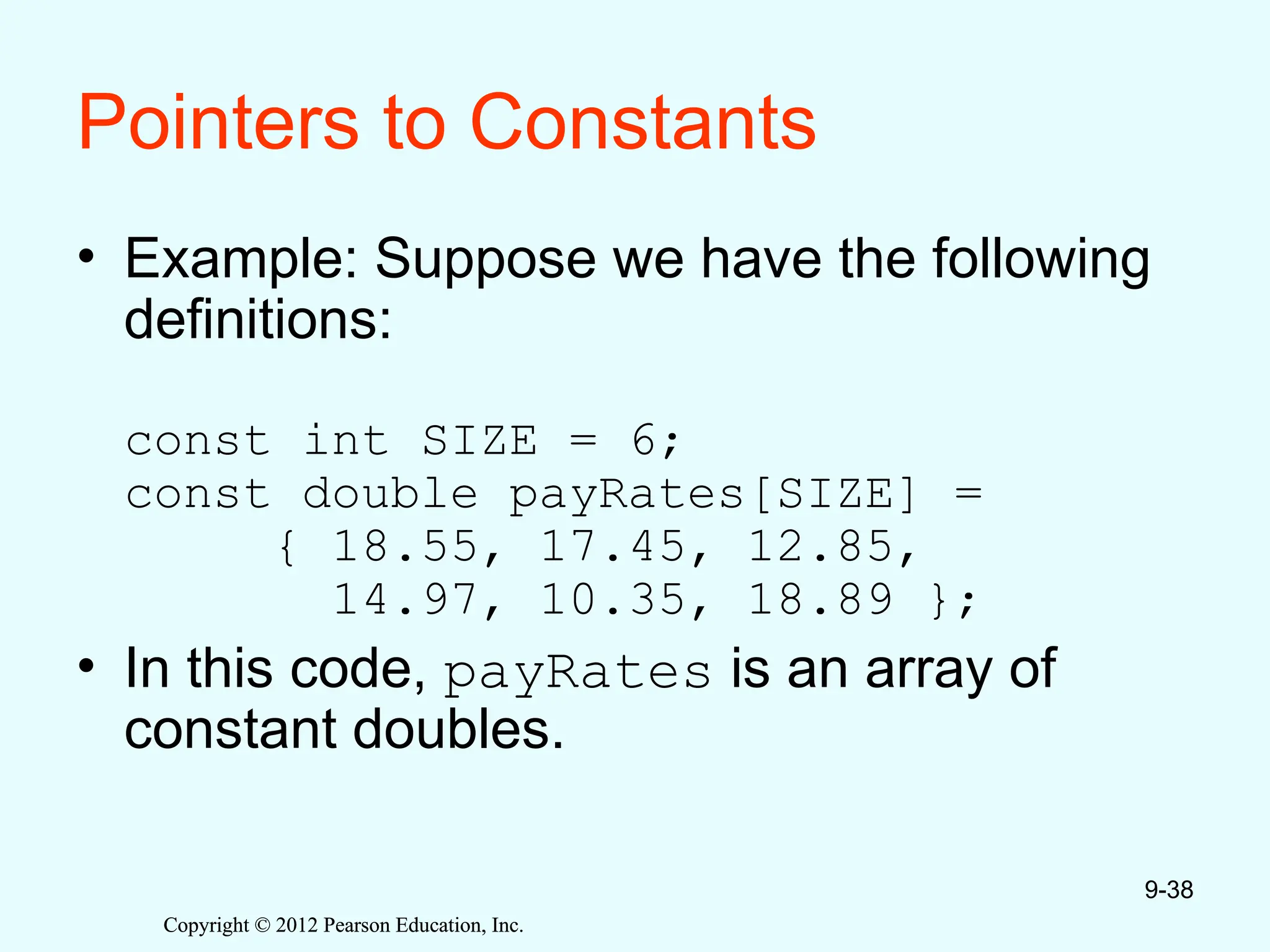 Copyright © 2012 Pearson Education, Inc.
Copyright © 2012 Pearson Education, Inc.
Pointers to Constants
• Example: Suppose we have the following
definitions:
const int SIZE = 6;
const double payRates[SIZE] =
{ 18.55, 17.45, 12.85,
14.97, 10.35, 18.89 };
• In this code, payRates is an array of
constant doubles.
9-38
 