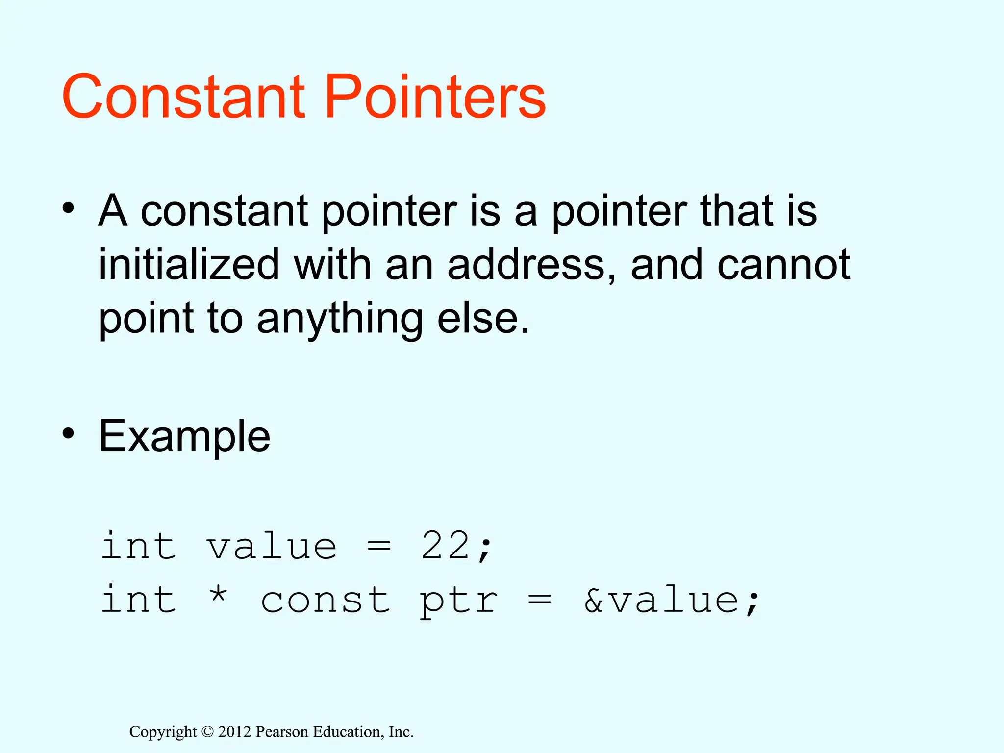 Copyright © 2012 Pearson Education, Inc.
Copyright © 2012 Pearson Education, Inc.
Constant Pointers
• A constant pointer is a pointer that is
initialized with an address, and cannot
point to anything else.
• Example
int value = 22;
int * const ptr = &value;
 