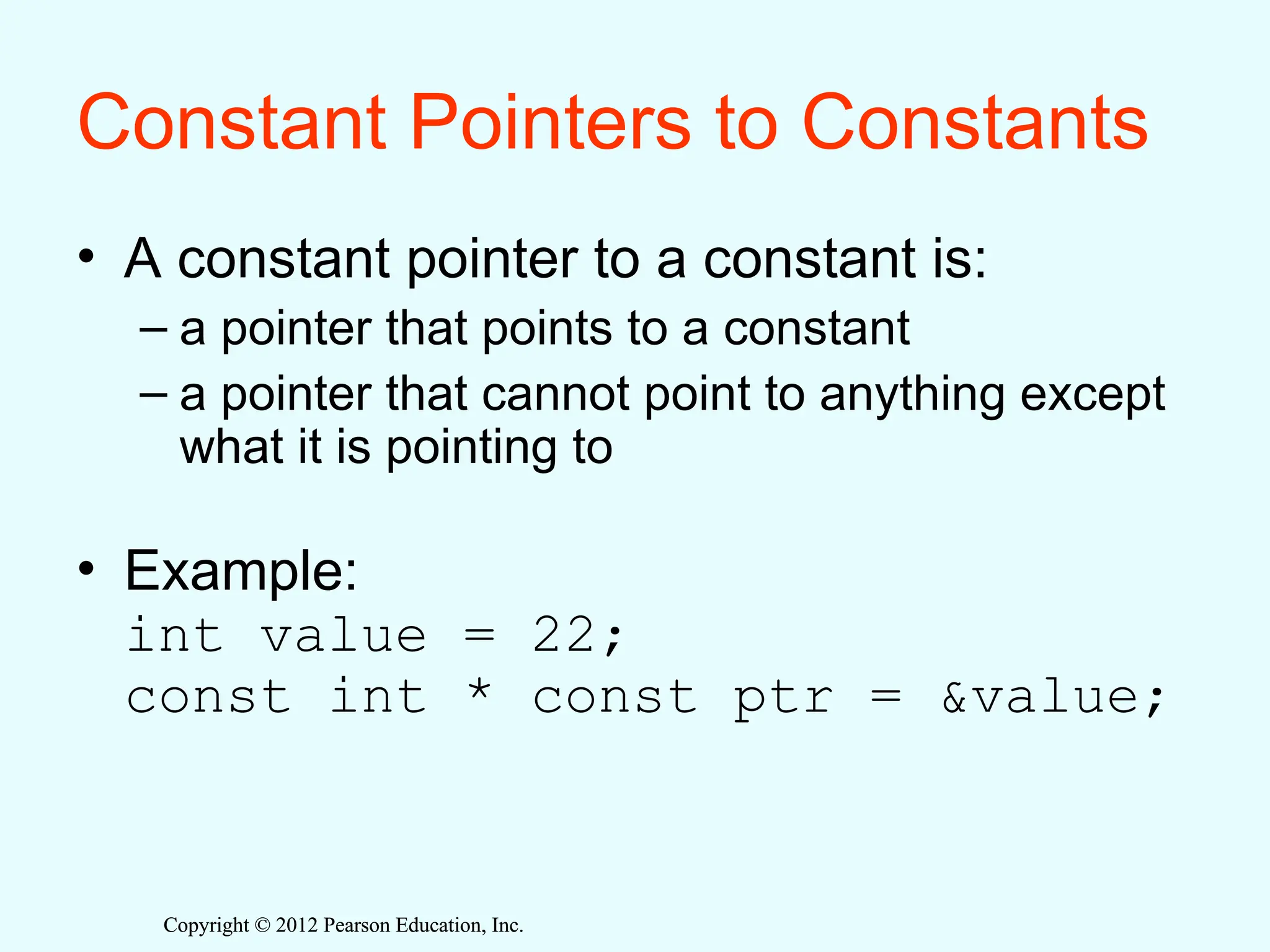 Copyright © 2012 Pearson Education, Inc.
Copyright © 2012 Pearson Education, Inc.
Constant Pointers to Constants
• A constant pointer to a constant is:
– a pointer that points to a constant
– a pointer that cannot point to anything except
what it is pointing to
• Example:
int value = 22;
const int * const ptr = &value;
 