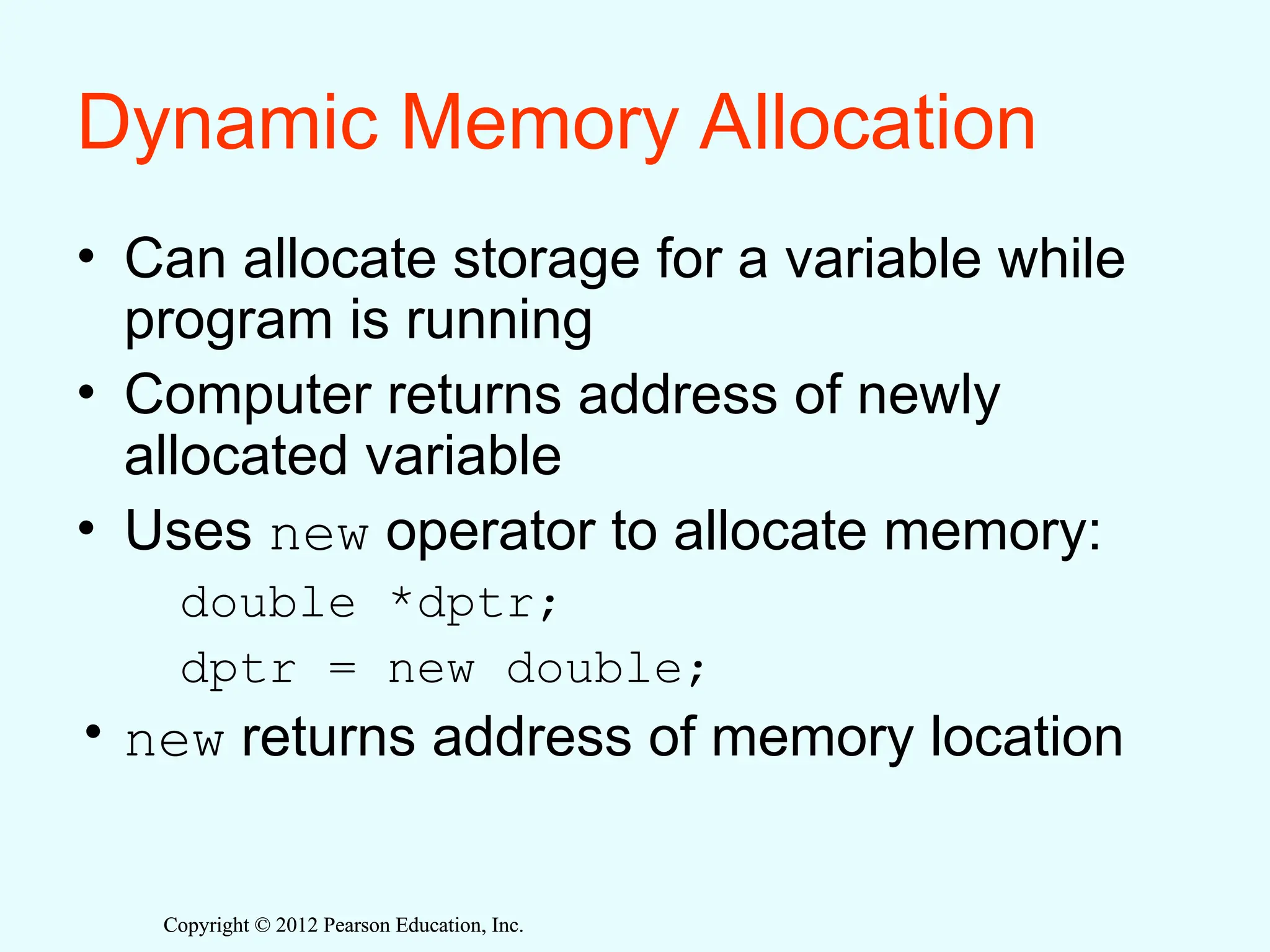 Copyright © 2012 Pearson Education, Inc.
Copyright © 2012 Pearson Education, Inc.
Dynamic Memory Allocation
• Can allocate storage for a variable while
program is running
• Computer returns address of newly
allocated variable
• Uses new operator to allocate memory:
double *dptr;
dptr = new double;
• new returns address of memory location
 
