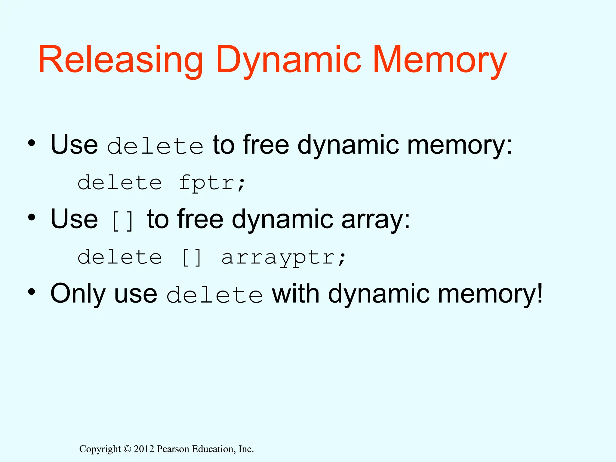 Copyright © 2012 Pearson Education, Inc.
Copyright © 2012 Pearson Education, Inc.
Releasing Dynamic Memory
• Use delete to free dynamic memory:
delete fptr;
• Use [] to free dynamic array:
delete [] arrayptr;
• Only use delete with dynamic memory!
 
