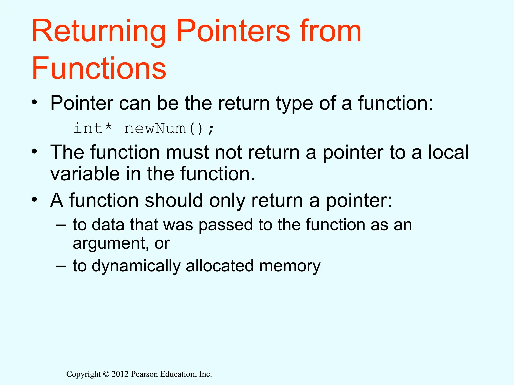 Copyright © 2012 Pearson Education, Inc.
Copyright © 2012 Pearson Education, Inc.
Returning Pointers from
Functions
• Pointer can be the return type of a function:
int* newNum();
• The function must not return a pointer to a local
variable in the function.
• A function should only return a pointer:
– to data that was passed to the function as an
argument, or
– to dynamically allocated memory
 