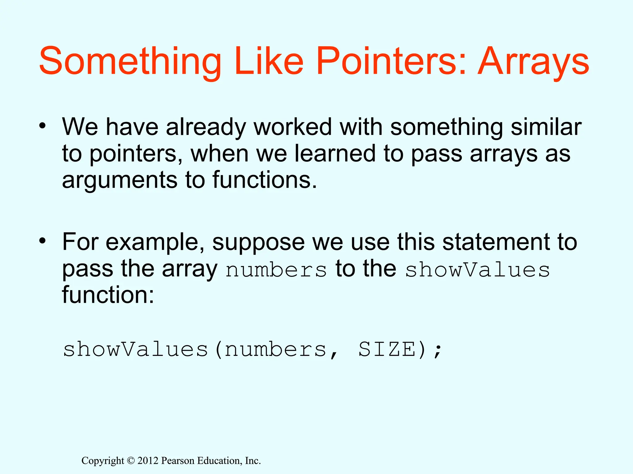 Copyright © 2012 Pearson Education, Inc.
Copyright © 2012 Pearson Education, Inc.
Something Like Pointers: Arrays
• We have already worked with something similar
to pointers, when we learned to pass arrays as
arguments to functions.
• For example, suppose we use this statement to
pass the array numbers to the showValues
function:
showValues(numbers, SIZE);
 