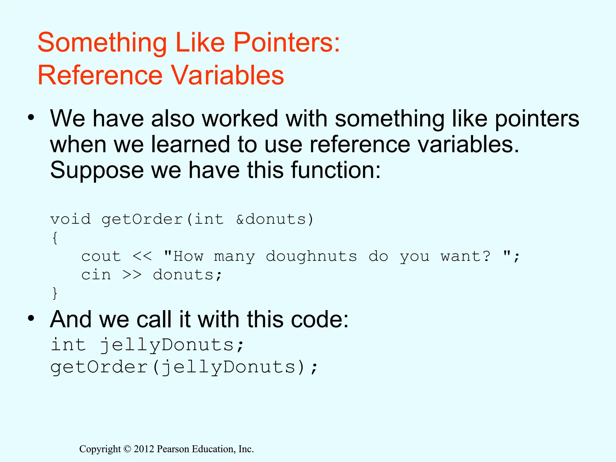 Copyright © 2012 Pearson Education, Inc.
Copyright © 2012 Pearson Education, Inc.
Something Like Pointers:
Reference Variables
• We have also worked with something like pointers
when we learned to use reference variables.
Suppose we have this function:
void getOrder(int &donuts)
{
cout << "How many doughnuts do you want? ";
cin >> donuts;
}
• And we call it with this code:
int jellyDonuts;
getOrder(jellyDonuts);
 