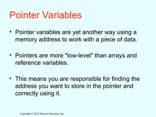 Copyright © 2012 Pearson Education, Inc.
Copyright © 2012 Pearson Education, Inc.
Pointer Variables
• Pointer variables are yet another way using a
memory address to work with a piece of data.
• Pointers are more "low-level" than arrays and
reference variables.
• This means you are responsible for finding the
address you want to store in the pointer and
correctly using it.
 