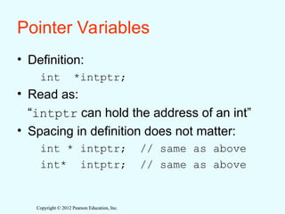 Copyright © 2012 Pearson Education, Inc.
Copyright © 2012 Pearson Education, Inc.
Pointer Variables
• Definition:
int *intptr;
• Read as:
“intptr can hold the address of an int”
• Spacing in definition does not matter:
int * intptr; // same as above
int* intptr; // same as above
 
