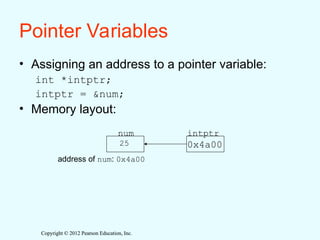 Copyright © 2012 Pearson Education, Inc.
Copyright © 2012 Pearson Education, Inc.
Pointer Variables
• Assigning an address to a pointer variable:
int *intptr;
intptr = &num;
• Memory layout:
num intptr
25 0x4a00
address of num: 0x4a00
 