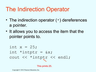 Copyright © 2012 Pearson Education, Inc.
Copyright © 2012 Pearson Education, Inc.
The Indirection Operator
• The indirection operator (*) dereferences
a pointer.
• It allows you to access the item that the
pointer points to.
int x = 25;
int *intptr = &x;
cout << *intptr << endl;
This prints 25.
 