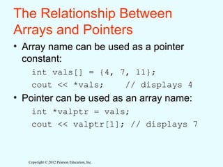 Copyright © 2012 Pearson Education, Inc.
Copyright © 2012 Pearson Education, Inc.
The Relationship Between
Arrays and Pointers
• Array name can be used as a pointer
constant:
int vals[] = {4, 7, 11};
cout << *vals; // displays 4
• Pointer can be used as an array name:
int *valptr = vals;
cout << valptr[1]; // displays 7
 