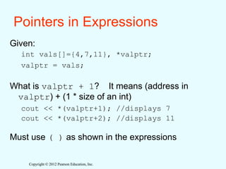 Copyright © 2012 Pearson Education, Inc.
Copyright © 2012 Pearson Education, Inc.
Pointers in Expressions
Given:
int vals[]={4,7,11}, *valptr;
valptr = vals;
What is valptr + 1? It means (address in
valptr) + (1 * size of an int)
cout << *(valptr+1); //displays 7
cout << *(valptr+2); //displays 11
Must use ( ) as shown in the expressions
 