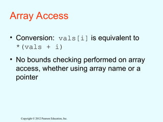 Copyright © 2012 Pearson Education, Inc.
Copyright © 2012 Pearson Education, Inc.
Array Access
• Conversion: vals[i] is equivalent to
*(vals + i)
• No bounds checking performed on array
access, whether using array name or a
pointer
 