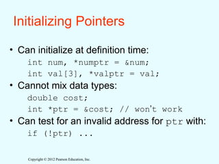 Copyright © 2012 Pearson Education, Inc.
Copyright © 2012 Pearson Education, Inc.
Initializing Pointers
• Can initialize at definition time:
int num, *numptr = &num;
int val[3], *valptr = val;
• Cannot mix data types:
double cost;
int *ptr = &cost; // won’t work
• Can test for an invalid address for ptr with:
if (!ptr) ...
 