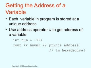 Copyright © 2012 Pearson Education, Inc.
Copyright © 2012 Pearson Education, Inc.
Getting the Address of a
Variable
• Each variable in program is stored at a
unique address
• Use address operator & to get address of
a variable:
int num = -99;
cout << &num; // prints address
// in hexadecimal
 