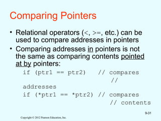 Copyright © 2012 Pearson Education, Inc.
Copyright © 2012 Pearson Education, Inc.
Comparing Pointers
• Relational operators (<, >=, etc.) can be
used to compare addresses in pointers
• Comparing addresses in pointers is not
the same as comparing contents pointed
at by pointers:
if (ptr1 == ptr2) // compares
//
addresses
if (*ptr1 == *ptr2) // compares
// contents
9-31
 