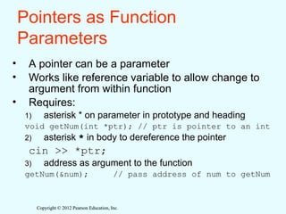 Copyright © 2012 Pearson Education, Inc.
Copyright © 2012 Pearson Education, Inc.
Pointers as Function
Parameters
• A pointer can be a parameter
• Works like reference variable to allow change to
argument from within function
• Requires:
1) asterisk * on parameter in prototype and heading
void getNum(int *ptr); // ptr is pointer to an int
2) asterisk * in body to dereference the pointer
cin >> *ptr;
3) address as argument to the function
getNum(&num); // pass address of num to getNum
 