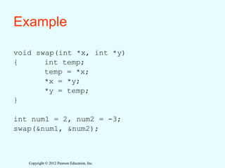 Copyright © 2012 Pearson Education, Inc.
Copyright © 2012 Pearson Education, Inc.
Example
void swap(int *x, int *y)
{ int temp;
temp = *x;
*x = *y;
*y = temp;
}
int num1 = 2, num2 = -3;
swap(&num1, &num2);
 