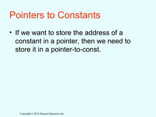 Copyright © 2012 Pearson Education, Inc.
Copyright © 2012 Pearson Education, Inc.
Pointers to Constants
• If we want to store the address of a
constant in a pointer, then we need to
store it in a pointer-to-const.
 