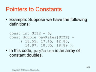 Copyright © 2012 Pearson Education, Inc.
Copyright © 2012 Pearson Education, Inc.
Pointers to Constants
• Example: Suppose we have the following
definitions:
const int SIZE = 6;
const double payRates[SIZE] =
{ 18.55, 17.45, 12.85,
14.97, 10.35, 18.89 };
• In this code, payRates is an array of
constant doubles.
9-38
 