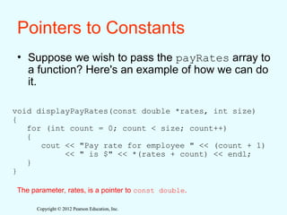 Copyright © 2012 Pearson Education, Inc.
Copyright © 2012 Pearson Education, Inc.
Pointers to Constants
• Suppose we wish to pass the payRates array to
a function? Here's an example of how we can do
it.
void displayPayRates(const double *rates, int size)
{
for (int count = 0; count < size; count++)
{
cout << "Pay rate for employee " << (count + 1)
<< " is $" << *(rates + count) << endl;
}
}
The parameter, rates, is a pointer to const double.
 