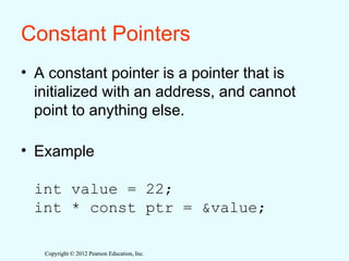 Copyright © 2012 Pearson Education, Inc.
Copyright © 2012 Pearson Education, Inc.
Constant Pointers
• A constant pointer is a pointer that is
initialized with an address, and cannot
point to anything else.
• Example
int value = 22;
int * const ptr = &value;
 