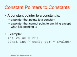 Copyright © 2012 Pearson Education, Inc.
Copyright © 2012 Pearson Education, Inc.
Constant Pointers to Constants
• A constant pointer to a constant is:
– a pointer that points to a constant
– a pointer that cannot point to anything except
what it is pointing to
• Example:
int value = 22;
const int * const ptr = &value;
 