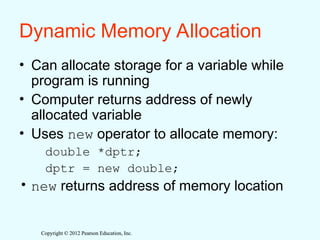 Copyright © 2012 Pearson Education, Inc.
Copyright © 2012 Pearson Education, Inc.
Dynamic Memory Allocation
• Can allocate storage for a variable while
program is running
• Computer returns address of newly
allocated variable
• Uses new operator to allocate memory:
double *dptr;
dptr = new double;
• new returns address of memory location
 