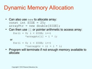 Copyright © 2012 Pearson Education, Inc.
Copyright © 2012 Pearson Education, Inc.
Dynamic Memory Allocation
• Can also use new to allocate array:
const int SIZE = 25;
arrayPtr = new double[SIZE];
• Can then use [] or pointer arithmetic to access array:
for(i = 0; i < SIZE; i++)
*arrayptr[i] = i * i;
or
for(i = 0; i < SIZE; i++)
*(arrayptr + i) = i * i;
• Program will terminate if not enough memory available to
allocate
 