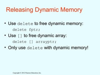Copyright © 2012 Pearson Education, Inc.
Copyright © 2012 Pearson Education, Inc.
Releasing Dynamic Memory
• Use delete to free dynamic memory:
delete fptr;
• Use [] to free dynamic array:
delete [] arrayptr;
• Only use delete with dynamic memory!
 