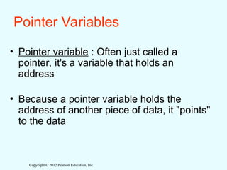 Copyright © 2012 Pearson Education, Inc.
Copyright © 2012 Pearson Education, Inc.
Pointer Variables
• Pointer variable : Often just called a
pointer, it's a variable that holds an
address
• Because a pointer variable holds the
address of another piece of data, it "points"
to the data
 