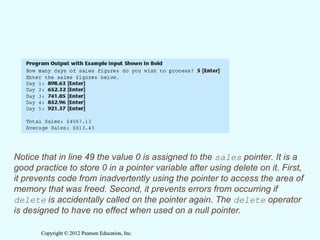 Copyright © 2012 Pearson Education, Inc.
Copyright © 2012 Pearson Education, Inc.
Notice that in line 49 the value 0 is assigned to the sales pointer. It is a
good practice to store 0 in a pointer variable after using delete on it. First,
it prevents code from inadvertently using the pointer to access the area of
memory that was freed. Second, it prevents errors from occurring if
delete is accidentally called on the pointer again. The delete operator
is designed to have no effect when used on a null pointer.
 