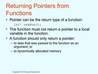 Copyright © 2012 Pearson Education, Inc.
Copyright © 2012 Pearson Education, Inc.
Returning Pointers from
Functions
• Pointer can be the return type of a function:
int* newNum();
• The function must not return a pointer to a local
variable in the function.
• A function should only return a pointer:
– to data that was passed to the function as an
argument, or
– to dynamically allocated memory
 
