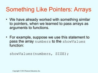 Copyright © 2012 Pearson Education, Inc.
Copyright © 2012 Pearson Education, Inc.
Something Like Pointers: Arrays
• We have already worked with something similar
to pointers, when we learned to pass arrays as
arguments to functions.
• For example, suppose we use this statement to
pass the array numbers to the showValues
function:
showValues(numbers, SIZE);
 