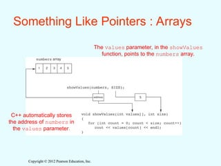 Copyright © 2012 Pearson Education, Inc.
Copyright © 2012 Pearson Education, Inc.
Something Like Pointers : Arrays
The values parameter, in the showValues
function, points to the numbers array.
C++ automatically stores
the address of numbers in
the values parameter.
 