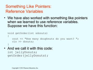 Copyright © 2012 Pearson Education, Inc.
Copyright © 2012 Pearson Education, Inc.
Something Like Pointers:
Reference Variables
• We have also worked with something like pointers
when we learned to use reference variables.
Suppose we have this function:
void getOrder(int &donuts)
{
cout << "How many doughnuts do you want? ";
cin >> donuts;
}
• And we call it with this code:
int jellyDonuts;
getOrder(jellyDonuts);
 