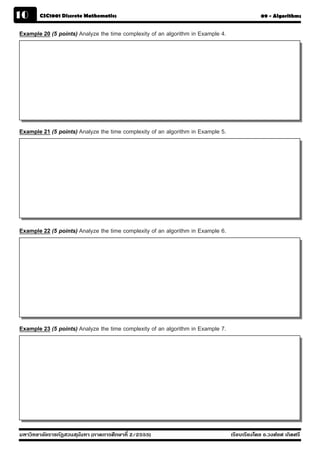 10      CSC1001 Discrete Mathematics                                                           09 - Algorithms


Example 20 (5 points) Analyze the time complexity of an algorithm in Example 4.




Example 21 (5 points) Analyze the time complexity of an algorithm in Example 5.




Example 22 (5 points) Analyze the time complexity of an algorithm in Example 6.




Example 23 (5 points) Analyze the time complexity of an algorithm in Example 7.




มหาวิทยาลัยราชภัฏสวนส ุนันทา (ภาคการศึกษาที่ 2/2555)                              เรียบเรียงโดย อ.วงศ์ยศ เกิดศรี
 