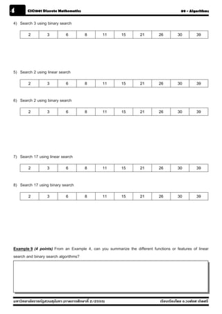 4       CSC1001 Discrete Mathematics                                                      09 - Algorithms


4) Search 3 using binary search
        2          3          6         8         11    15        21        26         30          39




5) Search 2 using linear search
        2          3          6         8         11    15        21        26         30          39

6) Search 2 using binary search
        2          3          6         8         11    15        21        26         30          39




7) Search 17 using linear search
        2          3          6         8         11    15        21        26         30          39

8) Search 17 using binary search
        2          3          6         8         11    15        21        26         30          39




Example 9 (4 points) From an Example 4, can you summarize the different functions or features of linear
search and binary search algorithms?




มหาวิทยาลัยราชภัฏสวนส ุนันทา (ภาคการศึกษาที่ 2/2555)                         เรียบเรียงโดย อ.วงศ์ยศ เกิดศรี
 